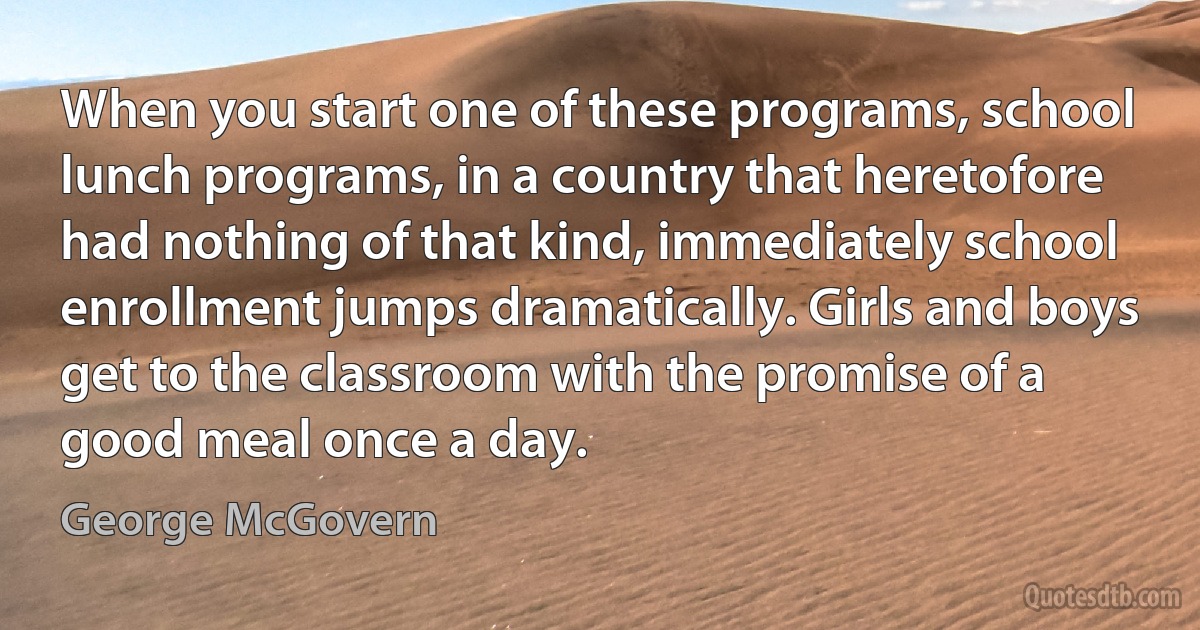 When you start one of these programs, school lunch programs, in a country that heretofore had nothing of that kind, immediately school enrollment jumps dramatically. Girls and boys get to the classroom with the promise of a good meal once a day. (George McGovern)