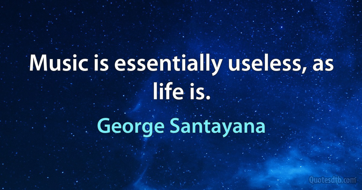 Music is essentially useless, as life is. (George Santayana)