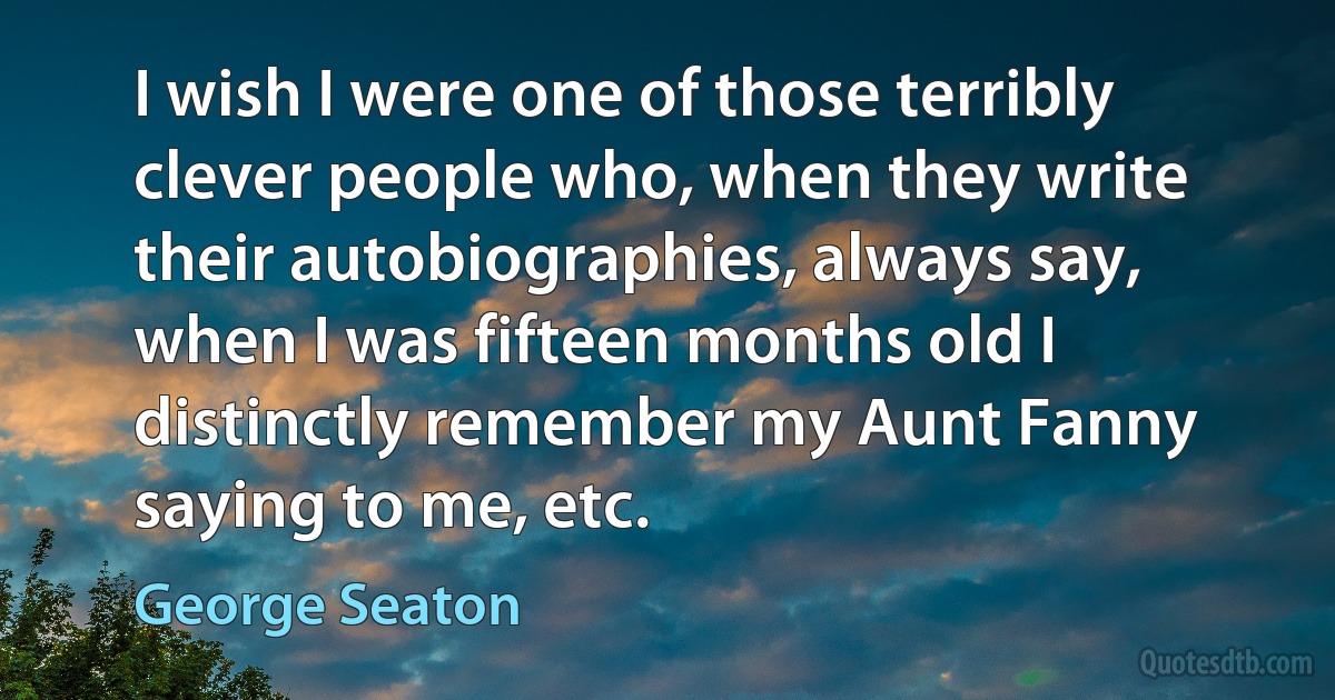 I wish I were one of those terribly clever people who, when they write their autobiographies, always say, when I was fifteen months old I distinctly remember my Aunt Fanny saying to me, etc. (George Seaton)