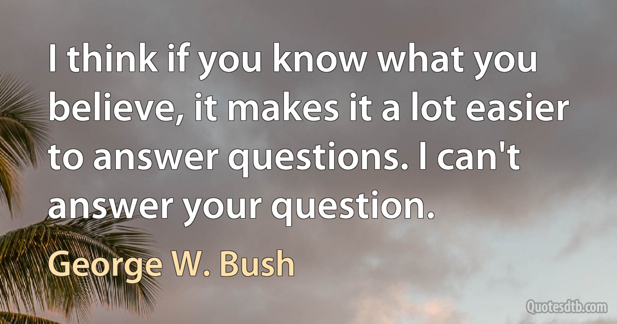 I think if you know what you believe, it makes it a lot easier to answer questions. I can't answer your question. (George W. Bush)