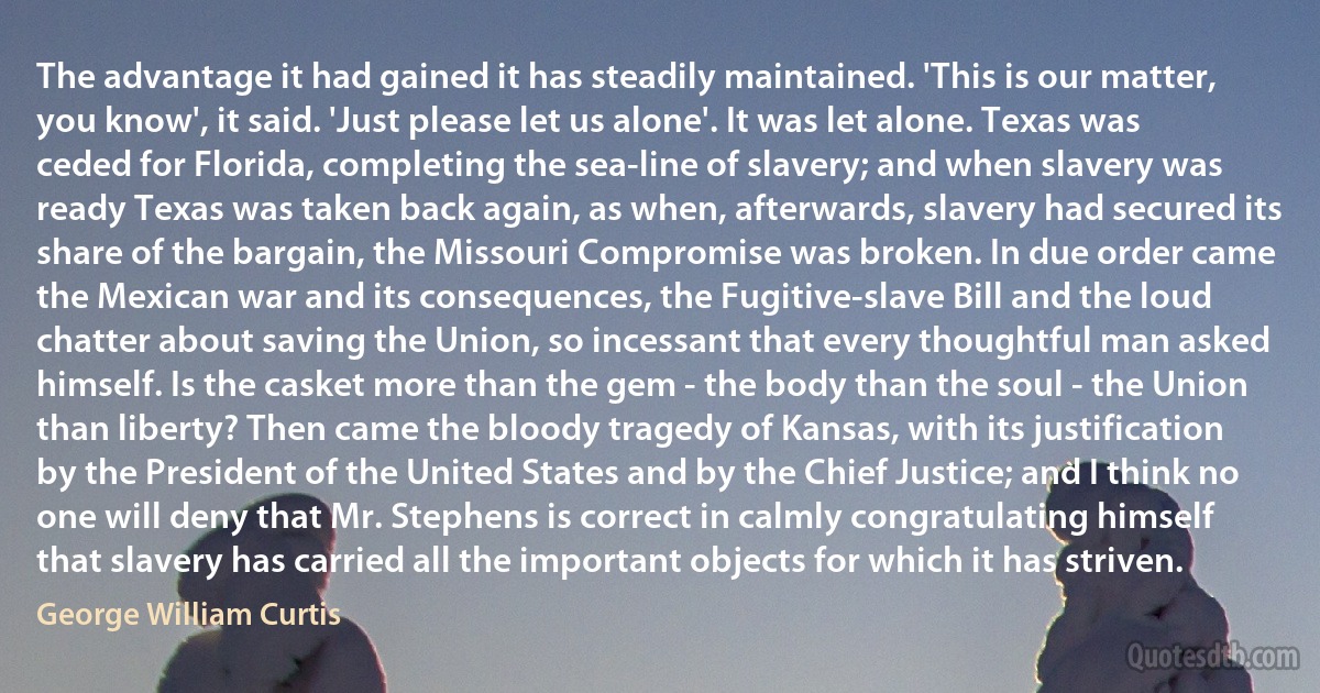 The advantage it had gained it has steadily maintained. 'This is our matter, you know', it said. 'Just please let us alone'. It was let alone. Texas was ceded for Florida, completing the sea-line of slavery; and when slavery was ready Texas was taken back again, as when, afterwards, slavery had secured its share of the bargain, the Missouri Compromise was broken. In due order came the Mexican war and its consequences, the Fugitive-slave Bill and the loud chatter about saving the Union, so incessant that every thoughtful man asked himself. Is the casket more than the gem - the body than the soul - the Union than liberty? Then came the bloody tragedy of Kansas, with its justification by the President of the United States and by the Chief Justice; and I think no one will deny that Mr. Stephens is correct in calmly congratulating himself that slavery has carried all the important objects for which it has striven. (George William Curtis)