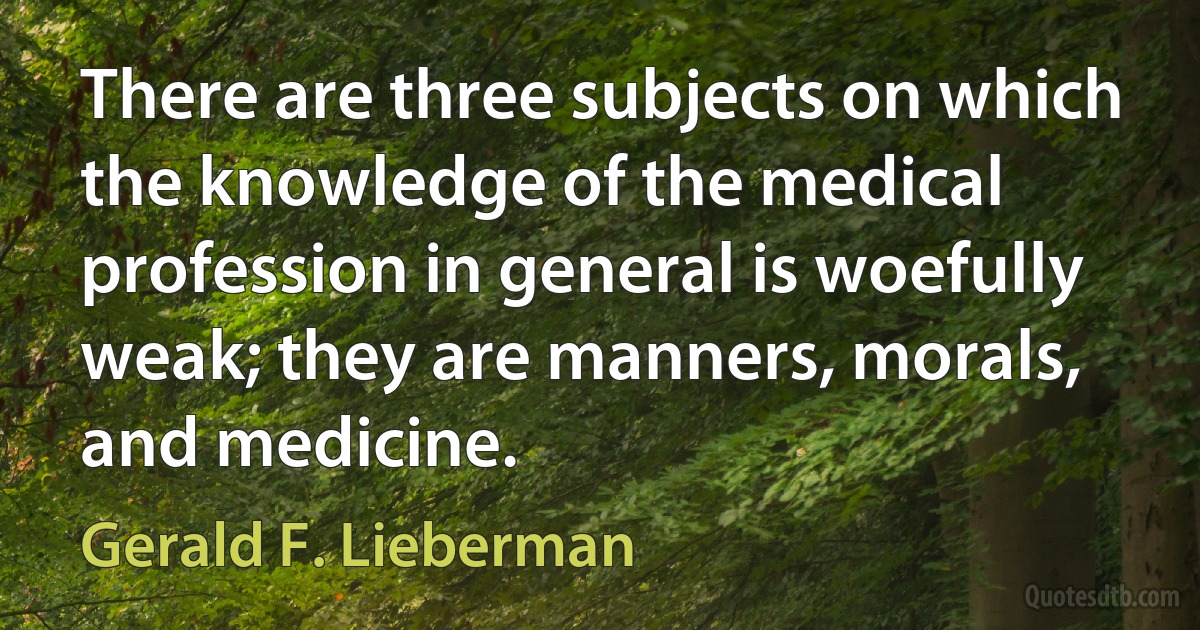 There are three subjects on which the knowledge of the medical profession in general is woefully weak; they are manners, morals, and medicine. (Gerald F. Lieberman)