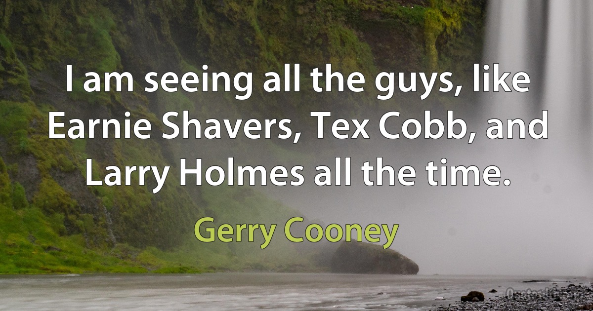 I am seeing all the guys, like Earnie Shavers, Tex Cobb, and Larry Holmes all the time. (Gerry Cooney)