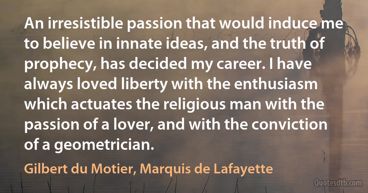 An irresistible passion that would induce me to believe in innate ideas, and the truth of prophecy, has decided my career. I have always loved liberty with the enthusiasm which actuates the religious man with the passion of a lover, and with the conviction of a geometrician. (Gilbert du Motier, Marquis de Lafayette)