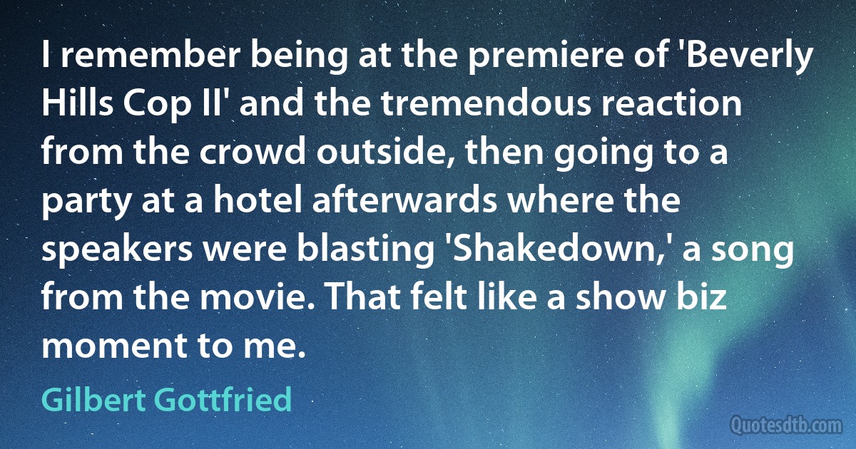 I remember being at the premiere of 'Beverly Hills Cop II' and the tremendous reaction from the crowd outside, then going to a party at a hotel afterwards where the speakers were blasting 'Shakedown,' a song from the movie. That felt like a show biz moment to me. (Gilbert Gottfried)