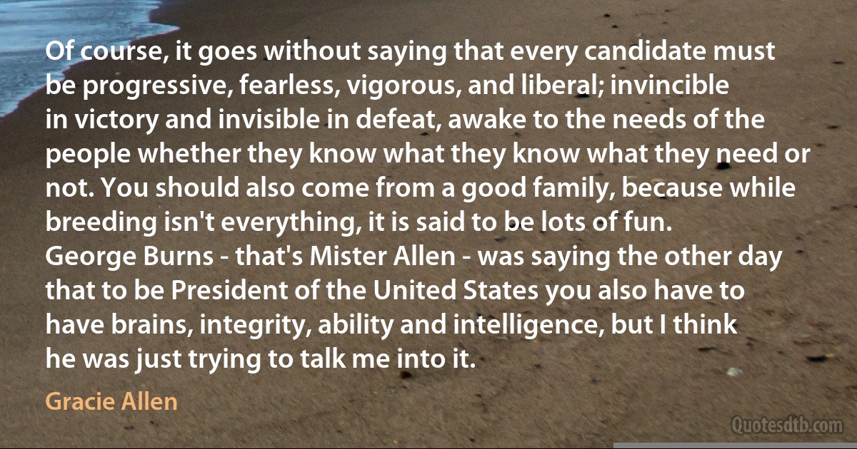 Of course, it goes without saying that every candidate must be progressive, fearless, vigorous, and liberal; invincible in victory and invisible in defeat, awake to the needs of the people whether they know what they know what they need or not. You should also come from a good family, because while breeding isn't everything, it is said to be lots of fun. George Burns - that's Mister Allen - was saying the other day that to be President of the United States you also have to have brains, integrity, ability and intelligence, but I think he was just trying to talk me into it. (Gracie Allen)