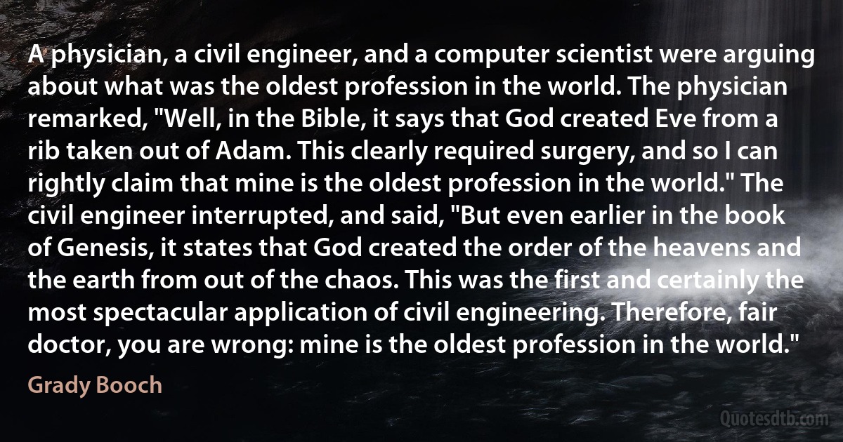 A physician, a civil engineer, and a computer scientist were arguing about what was the oldest profession in the world. The physician remarked, "Well, in the Bible, it says that God created Eve from a rib taken out of Adam. This clearly required surgery, and so I can rightly claim that mine is the oldest profession in the world." The civil engineer interrupted, and said, "But even earlier in the book of Genesis, it states that God created the order of the heavens and the earth from out of the chaos. This was the first and certainly the most spectacular application of civil engineering. Therefore, fair doctor, you are wrong: mine is the oldest profession in the world." (Grady Booch)