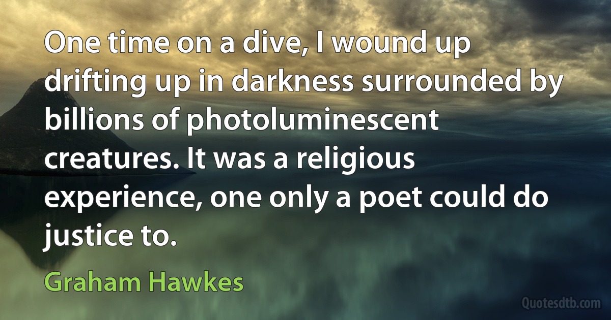 One time on a dive, I wound up drifting up in darkness surrounded by billions of photoluminescent creatures. It was a religious experience, one only a poet could do justice to. (Graham Hawkes)