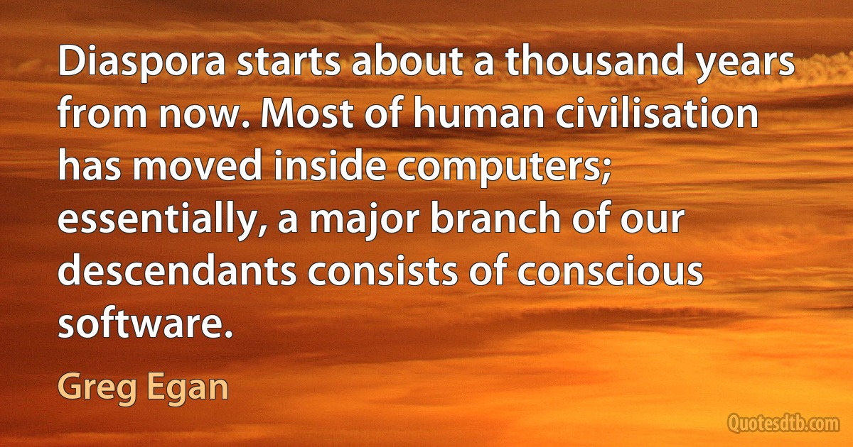 Diaspora starts about a thousand years from now. Most of human civilisation has moved inside computers; essentially, a major branch of our descendants consists of conscious software. (Greg Egan)