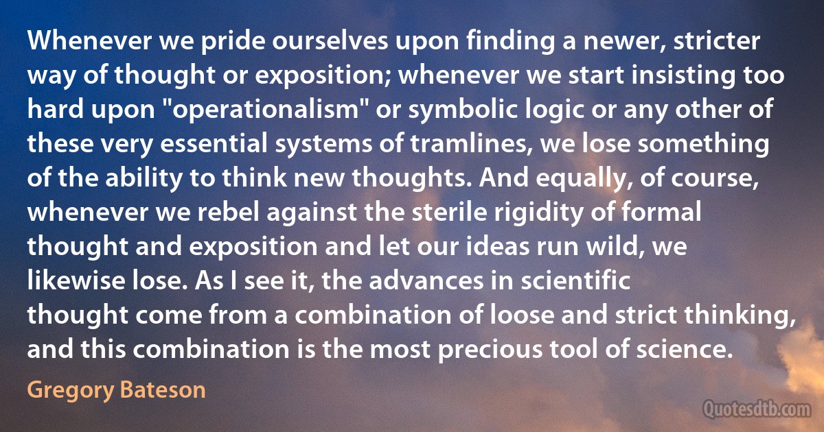 Whenever we pride ourselves upon finding a newer, stricter way of thought or exposition; whenever we start insisting too hard upon "operationalism" or symbolic logic or any other of these very essential systems of tramlines, we lose something of the ability to think new thoughts. And equally, of course, whenever we rebel against the sterile rigidity of formal thought and exposition and let our ideas run wild, we likewise lose. As I see it, the advances in scientific thought come from a combination of loose and strict thinking, and this combination is the most precious tool of science. (Gregory Bateson)