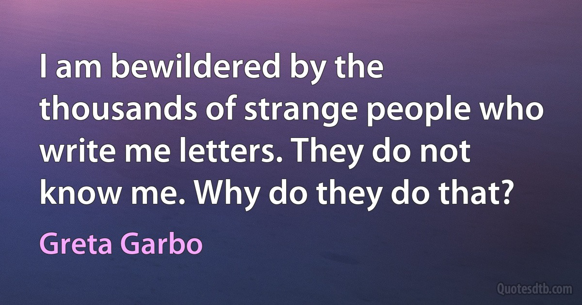 I am bewildered by the thousands of strange people who write me letters. They do not know me. Why do they do that? (Greta Garbo)