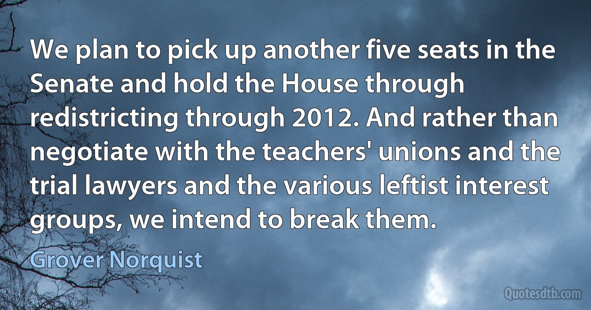 We plan to pick up another five seats in the Senate and hold the House through redistricting through 2012. And rather than negotiate with the teachers' unions and the trial lawyers and the various leftist interest groups, we intend to break them. (Grover Norquist)