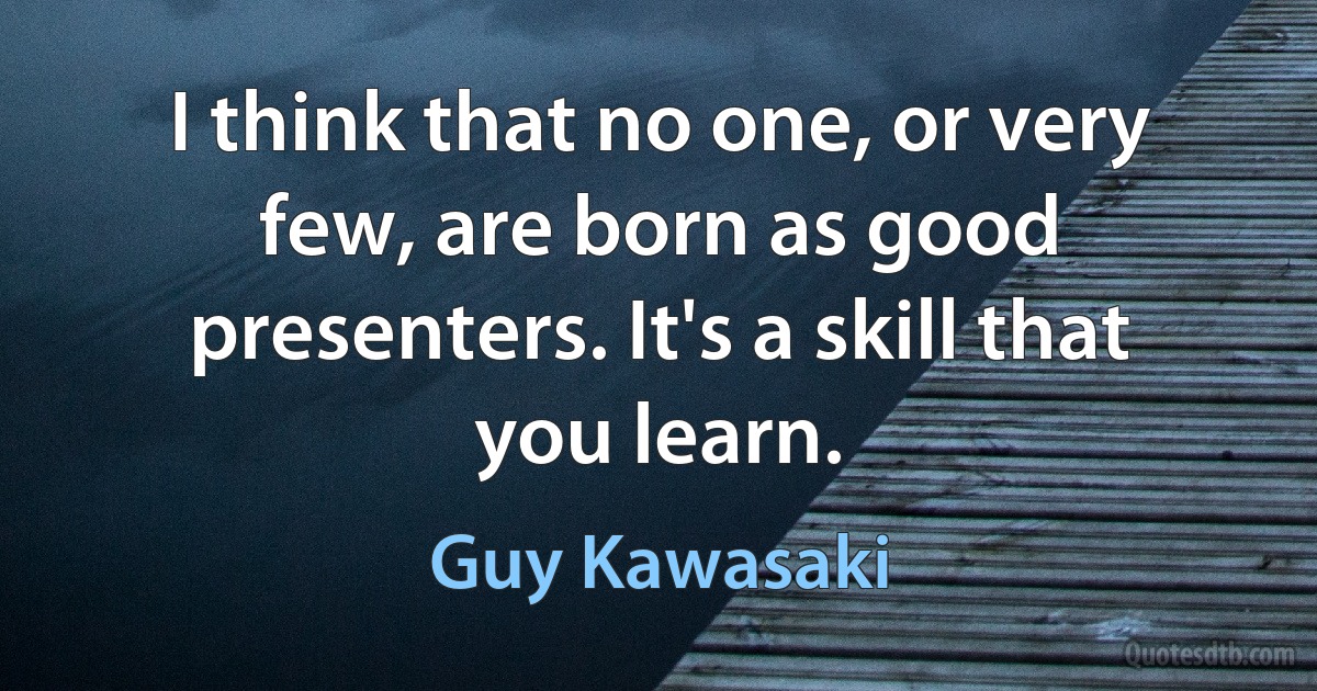 I think that no one, or very few, are born as good presenters. It's a skill that you learn. (Guy Kawasaki)