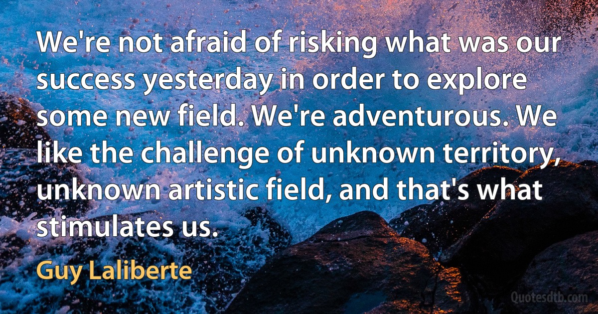 We're not afraid of risking what was our success yesterday in order to explore some new field. We're adventurous. We like the challenge of unknown territory, unknown artistic field, and that's what stimulates us. (Guy Laliberte)