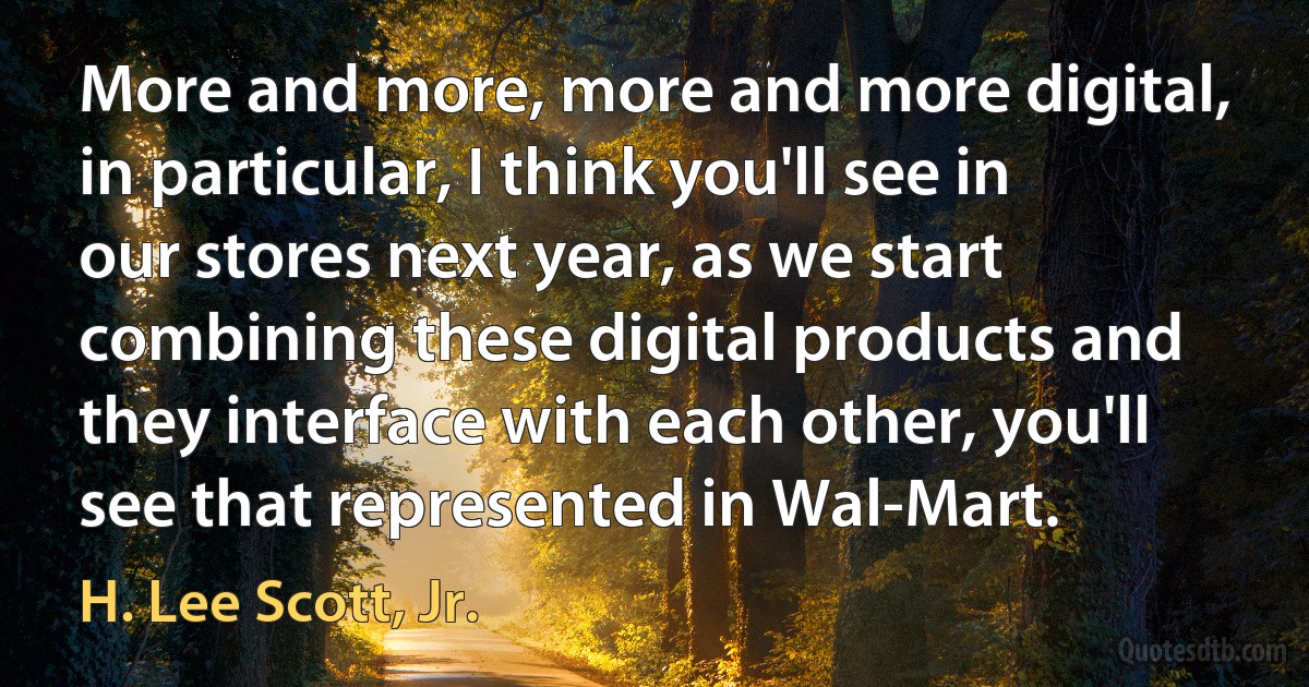 More and more, more and more digital, in particular, I think you'll see in our stores next year, as we start combining these digital products and they interface with each other, you'll see that represented in Wal-Mart. (H. Lee Scott, Jr.)