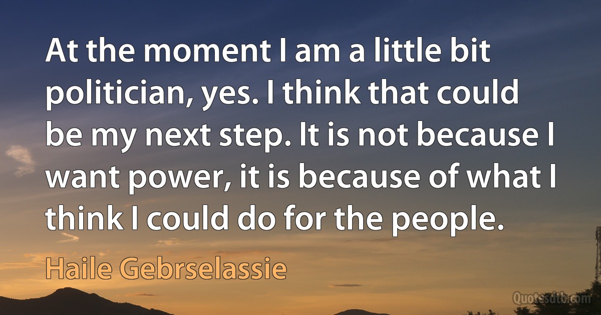 At the moment I am a little bit politician, yes. I think that could be my next step. It is not because I want power, it is because of what I think I could do for the people. (Haile Gebrselassie)