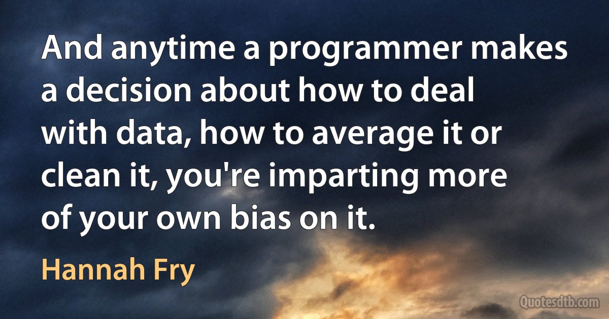 And anytime a programmer makes a decision about how to deal with data, how to average it or clean it, you're imparting more of your own bias on it. (Hannah Fry)