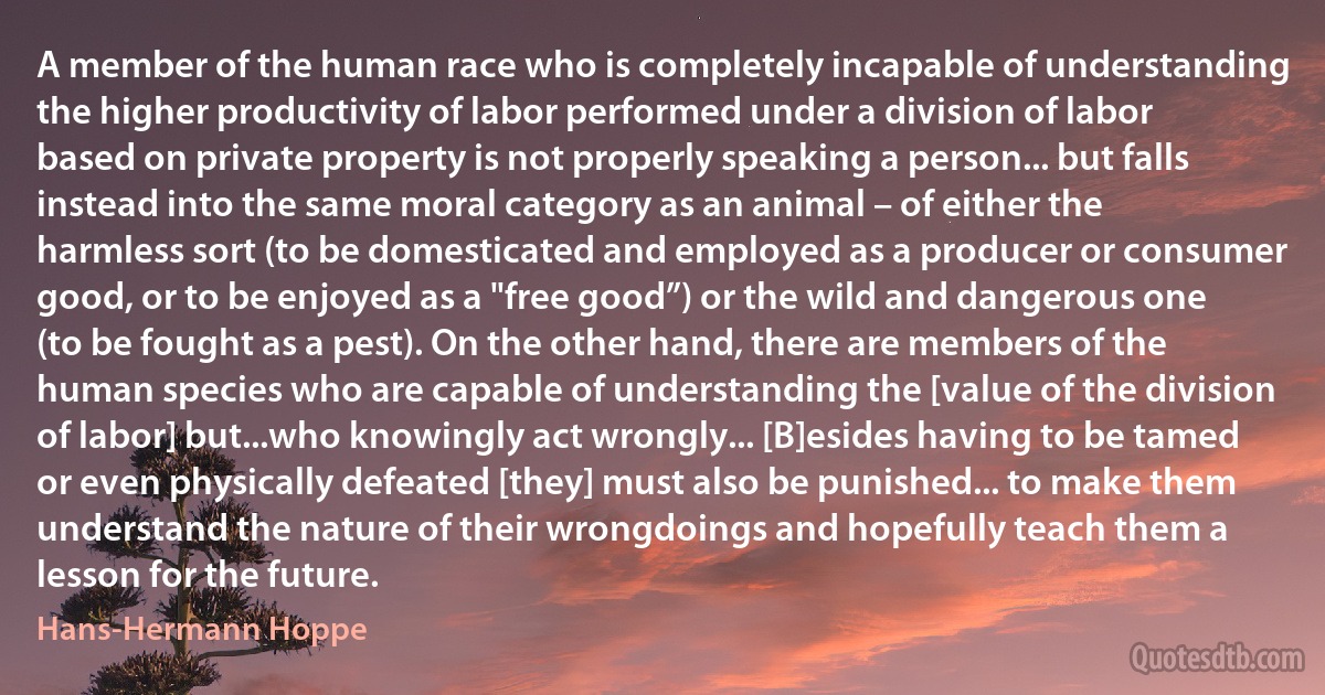 A member of the human race who is completely incapable of understanding the higher productivity of labor performed under a division of labor based on private property is not properly speaking a person... but falls instead into the same moral category as an animal – of either the harmless sort (to be domesticated and employed as a producer or consumer good, or to be enjoyed as a "free good”) or the wild and dangerous one (to be fought as a pest). On the other hand, there are members of the human species who are capable of understanding the [value of the division of labor] but...who knowingly act wrongly... [B]esides having to be tamed or even physically defeated [they] must also be punished... to make them understand the nature of their wrongdoings and hopefully teach them a lesson for the future. (Hans-Hermann Hoppe)