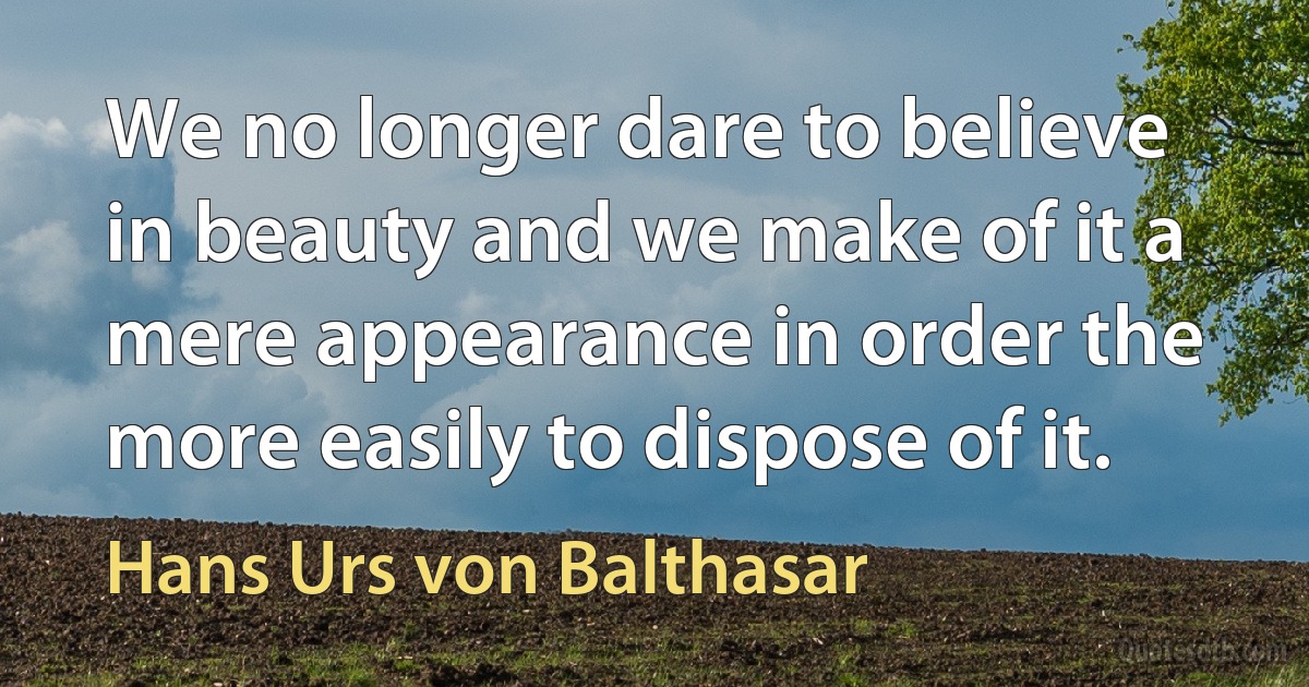 We no longer dare to believe in beauty and we make of it a mere appearance in order the more easily to dispose of it. (Hans Urs von Balthasar)