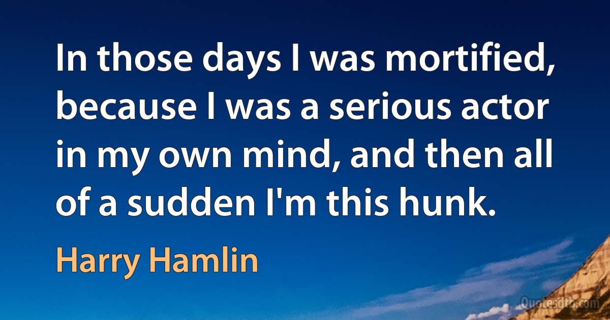 In those days I was mortified, because I was a serious actor in my own mind, and then all of a sudden I'm this hunk. (Harry Hamlin)