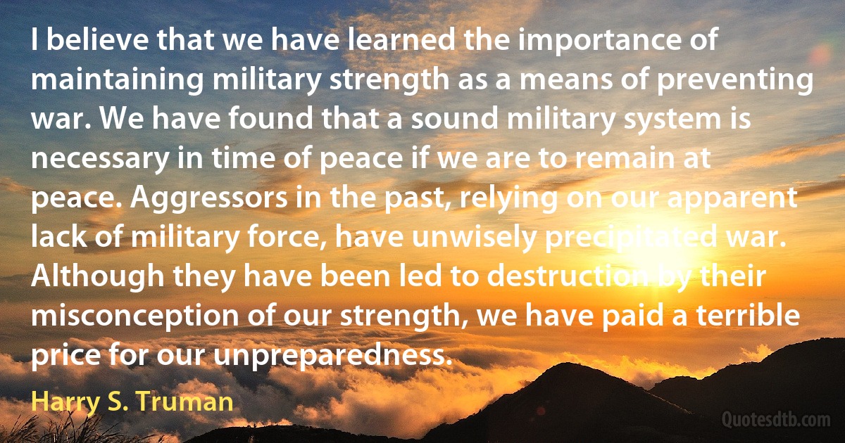 I believe that we have learned the importance of maintaining military strength as a means of preventing war. We have found that a sound military system is necessary in time of peace if we are to remain at peace. Aggressors in the past, relying on our apparent lack of military force, have unwisely precipitated war. Although they have been led to destruction by their misconception of our strength, we have paid a terrible price for our unpreparedness. (Harry S. Truman)