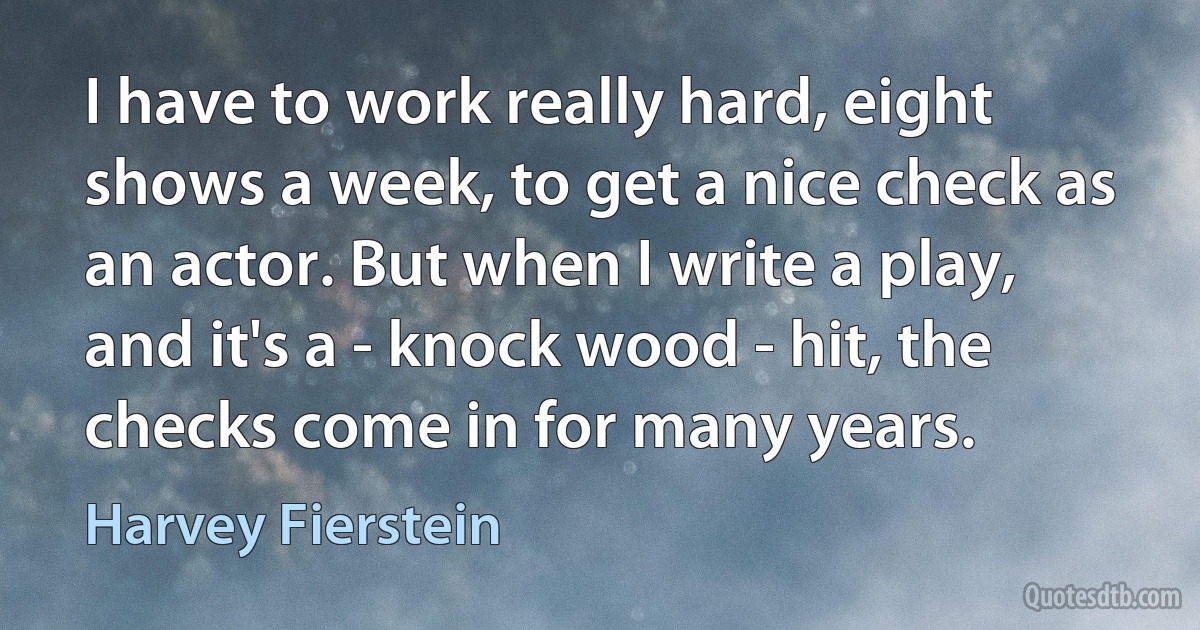 I have to work really hard, eight shows a week, to get a nice check as an actor. But when I write a play, and it's a - knock wood - hit, the checks come in for many years. (Harvey Fierstein)