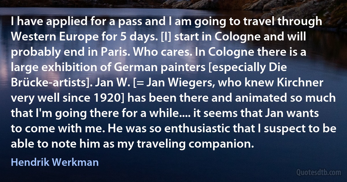 I have applied for a pass and I am going to travel through Western Europe for 5 days. [I] start in Cologne and will probably end in Paris. Who cares. In Cologne there is a large exhibition of German painters [especially Die Brücke-artists]. Jan W. [= Jan Wiegers, who knew Kirchner very well since 1920] has been there and animated so much that I'm going there for a while.... it seems that Jan wants to come with me. He was so enthusiastic that I suspect to be able to note him as my traveling companion. (Hendrik Werkman)