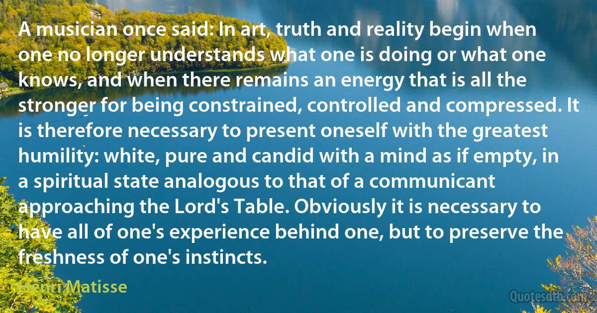 A musician once said: In art, truth and reality begin when one no longer understands what one is doing or what one knows, and when there remains an energy that is all the stronger for being constrained, controlled and compressed. It is therefore necessary to present oneself with the greatest humility: white, pure and candid with a mind as if empty, in a spiritual state analogous to that of a communicant approaching the Lord's Table. Obviously it is necessary to have all of one's experience behind one, but to preserve the freshness of one's instincts. (Henri Matisse)