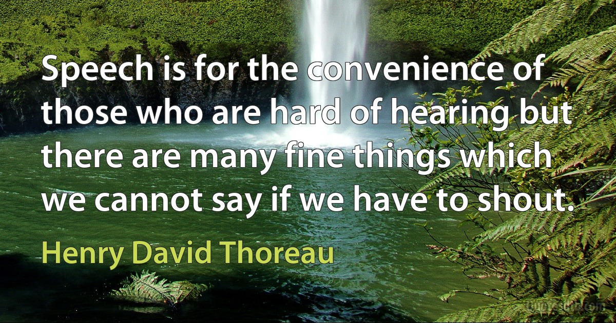 Speech is for the convenience of those who are hard of hearing but there are many fine things which we cannot say if we have to shout. (Henry David Thoreau)