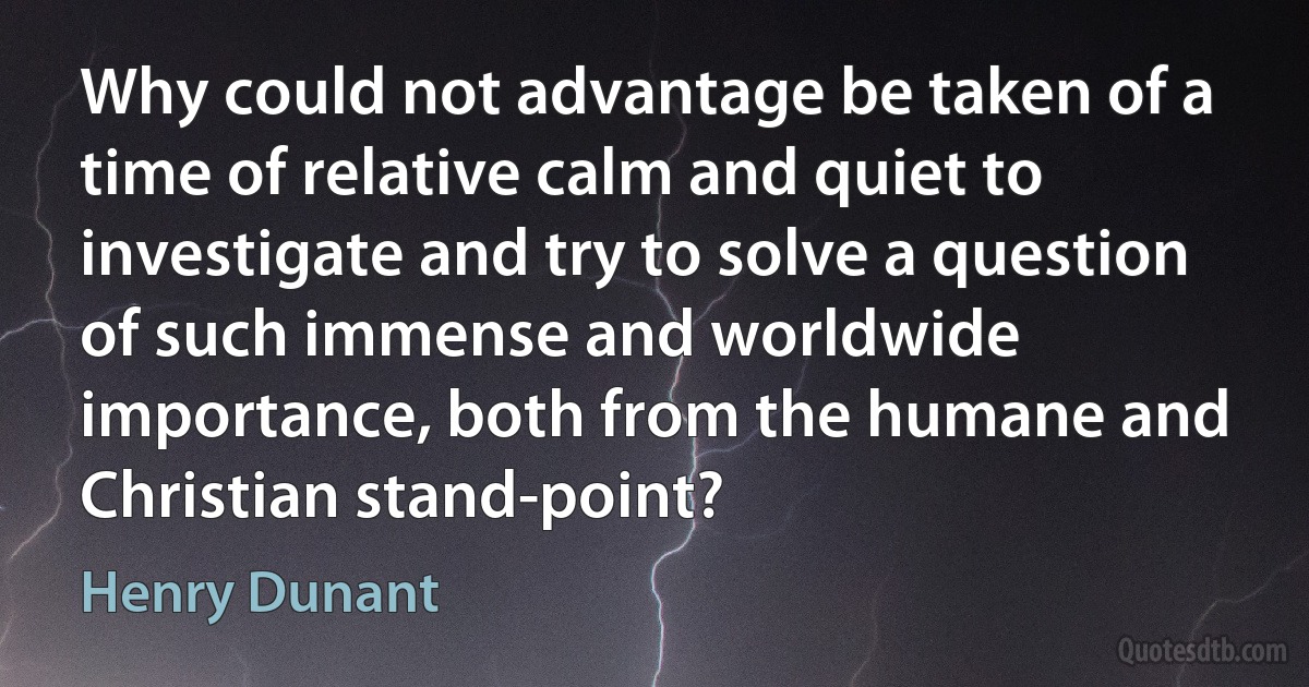 Why could not advantage be taken of a time of relative calm and quiet to investigate and try to solve a question of such immense and worldwide importance, both from the humane and Christian stand-point? (Henry Dunant)