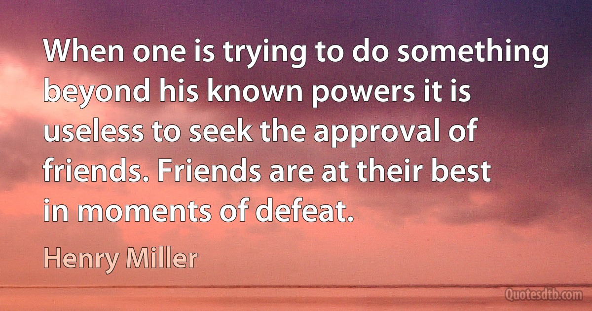 When one is trying to do something beyond his known powers it is useless to seek the approval of friends. Friends are at their best in moments of defeat. (Henry Miller)