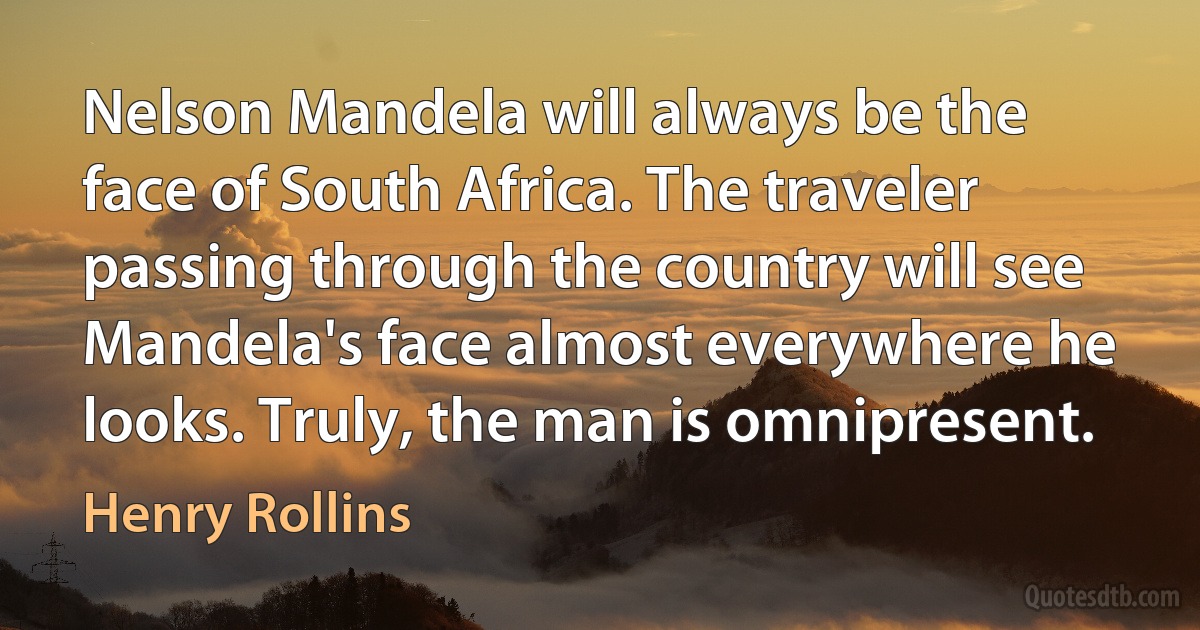 Nelson Mandela will always be the face of South Africa. The traveler passing through the country will see Mandela's face almost everywhere he looks. Truly, the man is omnipresent. (Henry Rollins)