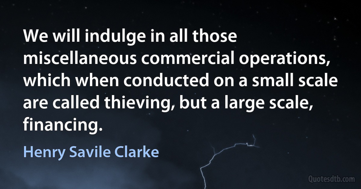 We will indulge in all those miscellaneous commercial operations, which when conducted on a small scale are called thieving, but a large scale, financing. (Henry Savile Clarke)