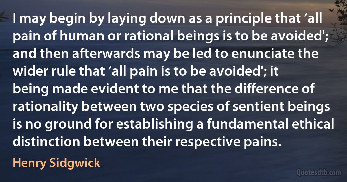 I may begin by laying down as a principle that ‘all pain of human or rational beings is to be avoided'; and then afterwards may be led to enunciate the wider rule that ‘all pain is to be avoided'; it being made evident to me that the difference of rationality between two species of sentient beings is no ground for establishing a fundamental ethical distinction between their respective pains. (Henry Sidgwick)