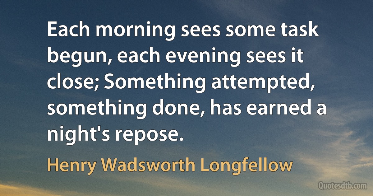 Each morning sees some task begun, each evening sees it close; Something attempted, something done, has earned a night's repose. (Henry Wadsworth Longfellow)