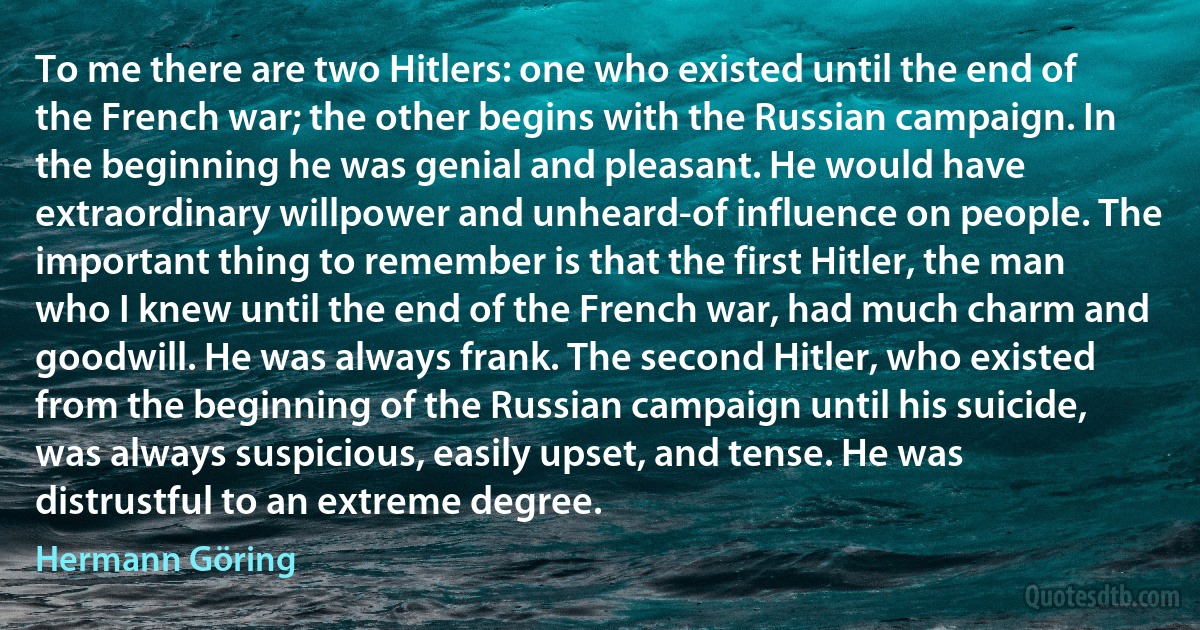 To me there are two Hitlers: one who existed until the end of the French war; the other begins with the Russian campaign. In the beginning he was genial and pleasant. He would have extraordinary willpower and unheard-of influence on people. The important thing to remember is that the first Hitler, the man who I knew until the end of the French war, had much charm and goodwill. He was always frank. The second Hitler, who existed from the beginning of the Russian campaign until his suicide, was always suspicious, easily upset, and tense. He was distrustful to an extreme degree. (Hermann Göring)