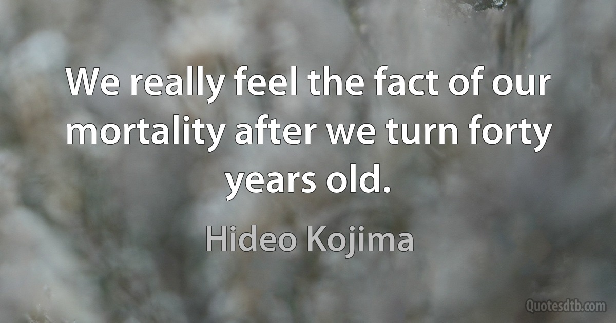 We really feel the fact of our mortality after we turn forty years old. (Hideo Kojima)