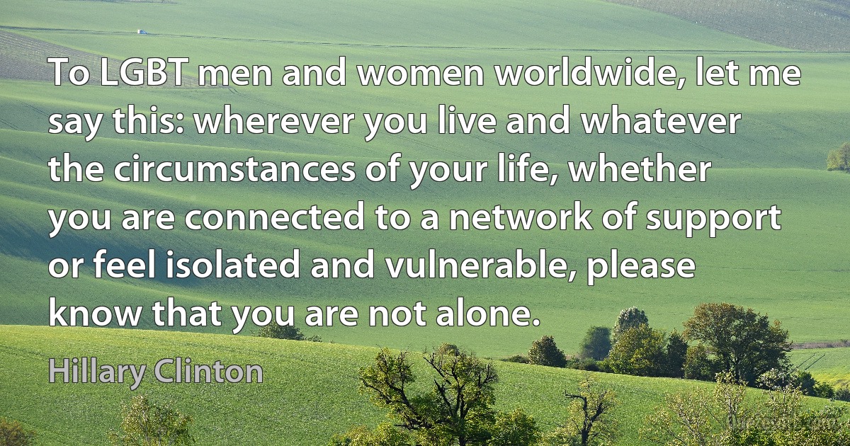 To LGBT men and women worldwide, let me say this: wherever you live and whatever the circumstances of your life, whether you are connected to a network of support or feel isolated and vulnerable, please know that you are not alone. (Hillary Clinton)