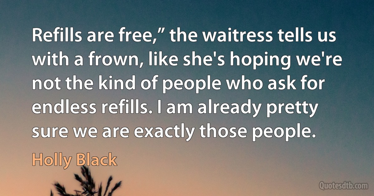 Refills are free,” the waitress tells us with a frown, like she's hoping we're not the kind of people who ask for endless refills. I am already pretty sure we are exactly those people. (Holly Black)