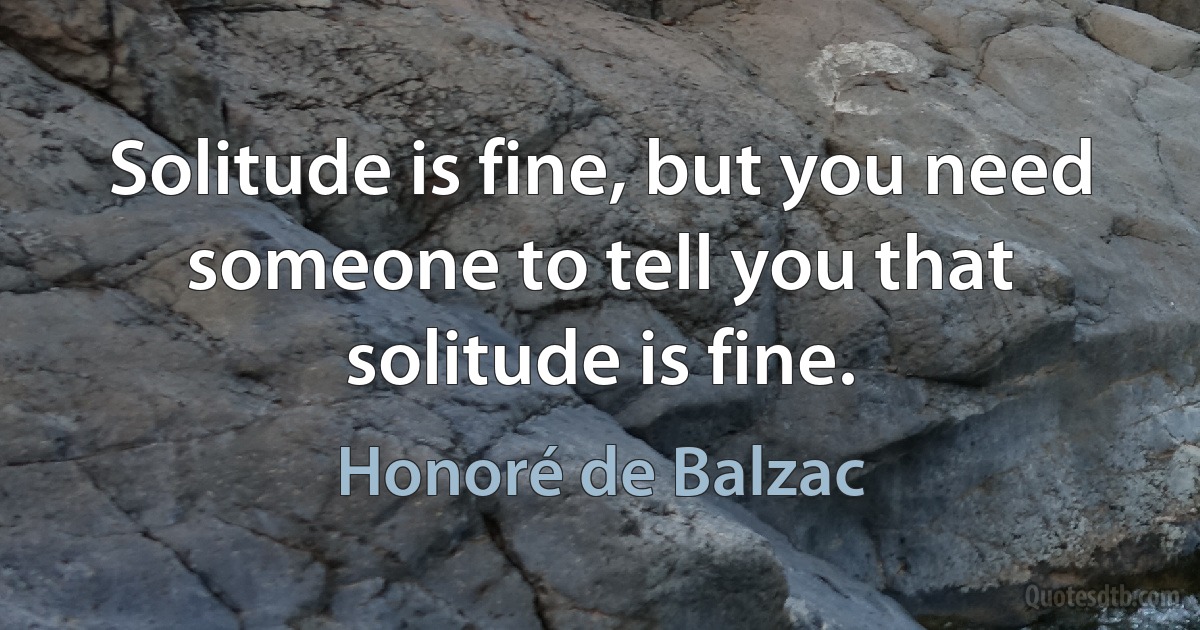 Solitude is fine, but you need someone to tell you that solitude is fine. (Honoré de Balzac)