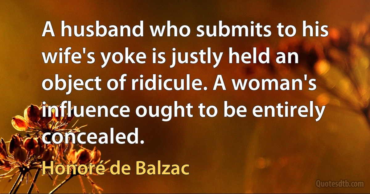 A husband who submits to his wife's yoke is justly held an object of ridicule. A woman's influence ought to be entirely concealed. (Honoré de Balzac)