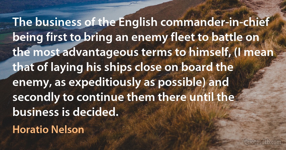 The business of the English commander-in-chief being first to bring an enemy fleet to battle on the most advantageous terms to himself, (I mean that of laying his ships close on board the enemy, as expeditiously as possible) and secondly to continue them there until the business is decided. (Horatio Nelson)