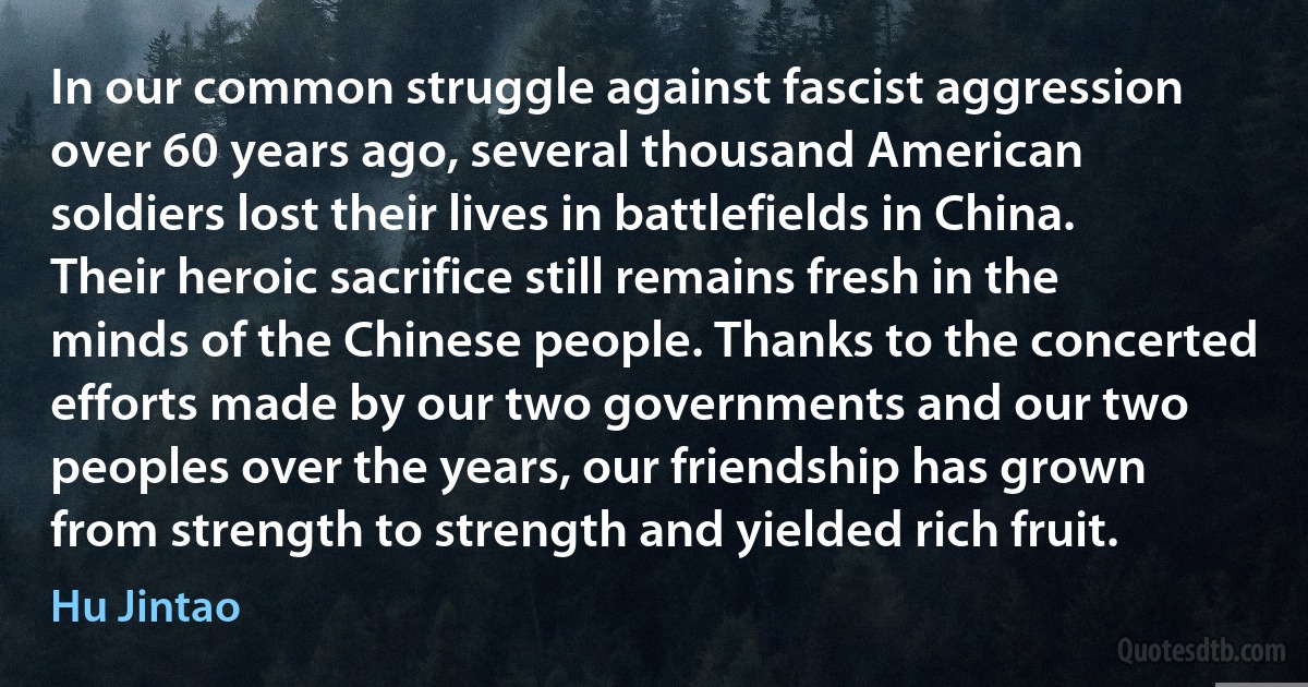 In our common struggle against fascist aggression over 60 years ago, several thousand American soldiers lost their lives in battlefields in China. Their heroic sacrifice still remains fresh in the minds of the Chinese people. Thanks to the concerted efforts made by our two governments and our two peoples over the years, our friendship has grown from strength to strength and yielded rich fruit. (Hu Jintao)