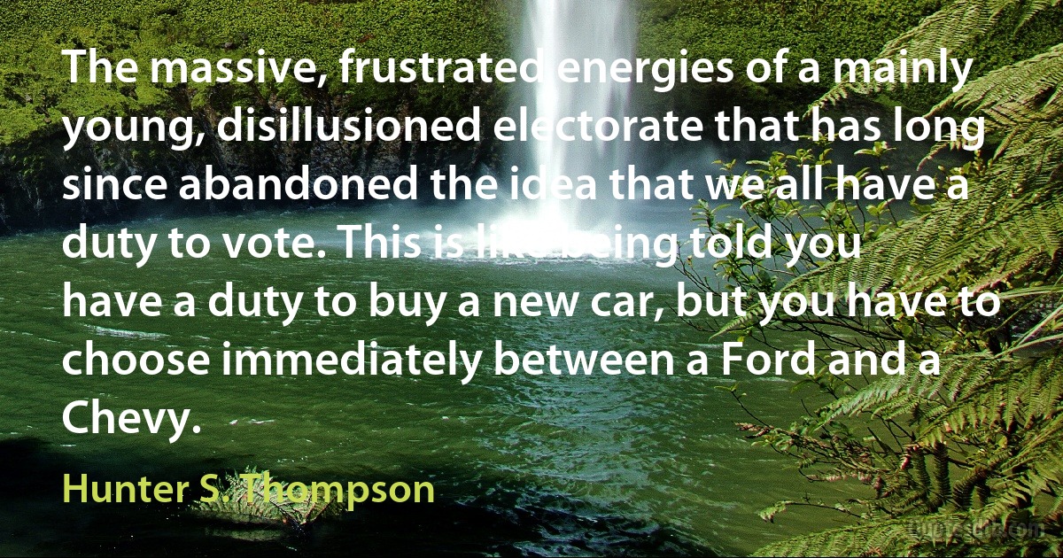 The massive, frustrated energies of a mainly young, disillusioned electorate that has long since abandoned the idea that we all have a duty to vote. This is like being told you have a duty to buy a new car, but you have to choose immediately between a Ford and a Chevy. (Hunter S. Thompson)