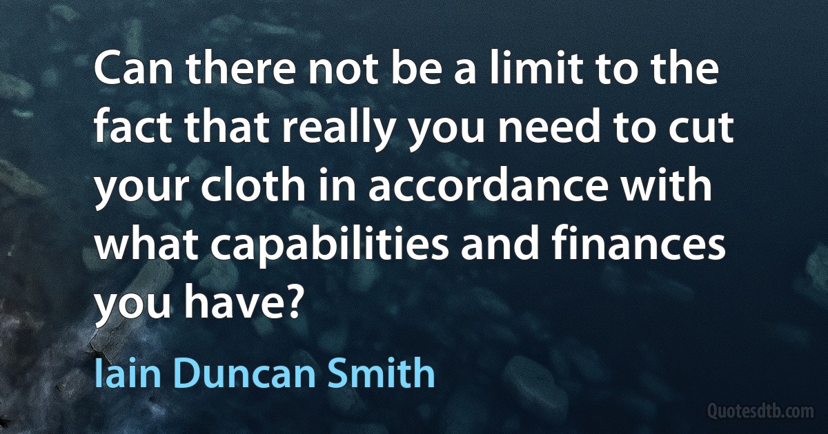 Can there not be a limit to the fact that really you need to cut your cloth in accordance with what capabilities and finances you have? (Iain Duncan Smith)