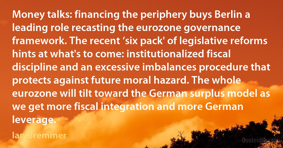 Money talks: financing the periphery buys Berlin a leading role recasting the eurozone governance framework. The recent ‘six pack' of legislative reforms hints at what's to come: institutionalized fiscal discipline and an excessive imbalances procedure that protects against future moral hazard. The whole eurozone will tilt toward the German surplus model as we get more fiscal integration and more German leverage. (Ian Bremmer)