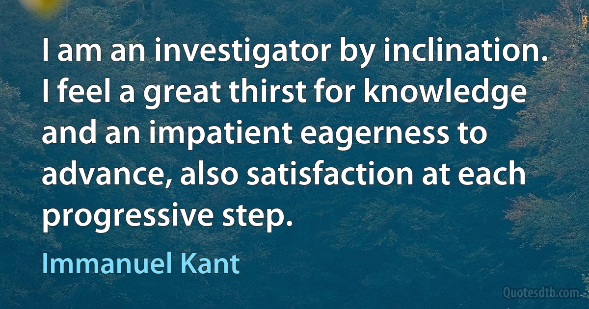 I am an investigator by inclination. I feel a great thirst for knowledge and an impatient eagerness to advance, also satisfaction at each progressive step. (Immanuel Kant)