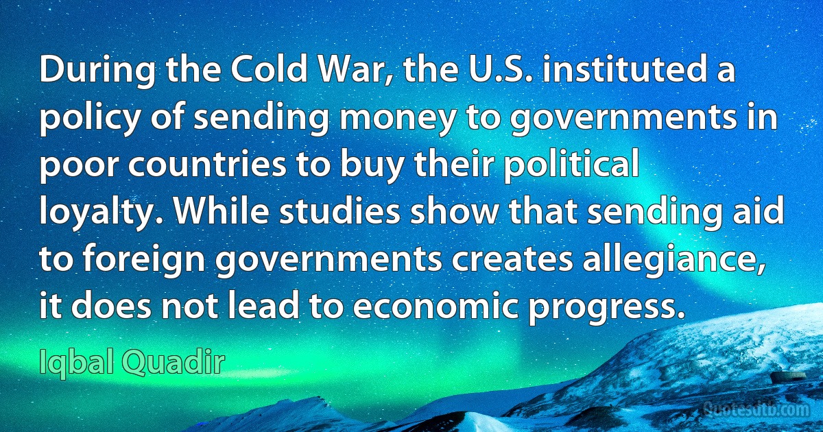 During the Cold War, the U.S. instituted a policy of sending money to governments in poor countries to buy their political loyalty. While studies show that sending aid to foreign governments creates allegiance, it does not lead to economic progress. (Iqbal Quadir)