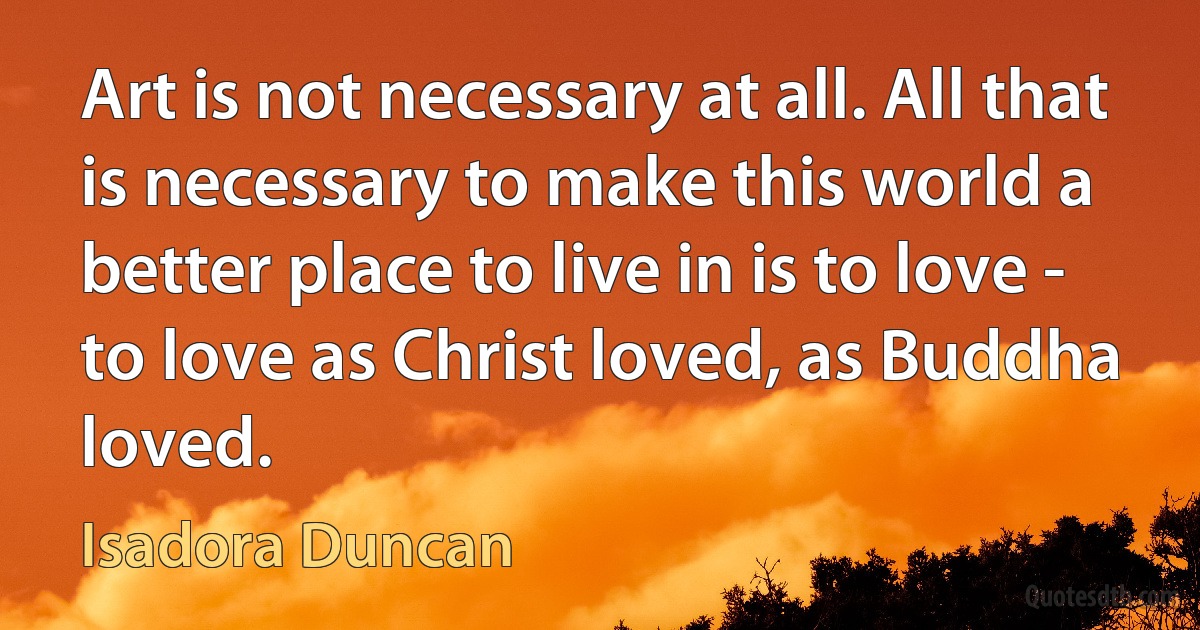 Art is not necessary at all. All that is necessary to make this world a better place to live in is to love - to love as Christ loved, as Buddha loved. (Isadora Duncan)