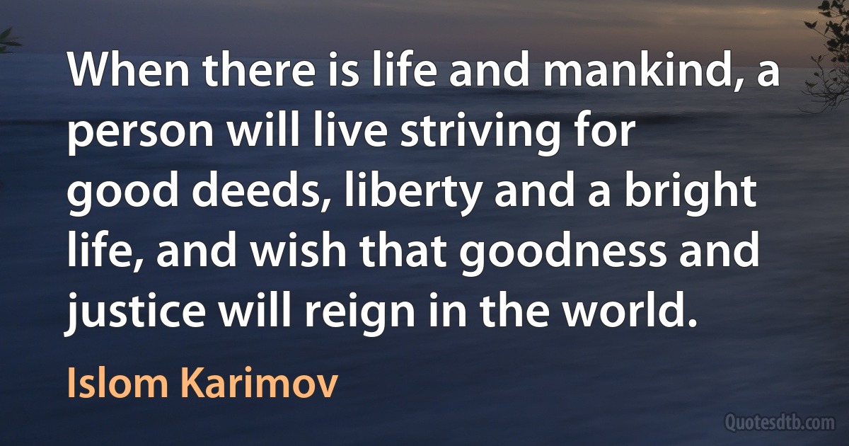 When there is life and mankind, a person will live striving for good deeds, liberty and a bright life, and wish that goodness and justice will reign in the world. (Islom Karimov)